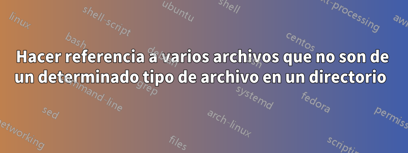 Hacer referencia a varios archivos que no son de un determinado tipo de archivo en un directorio 