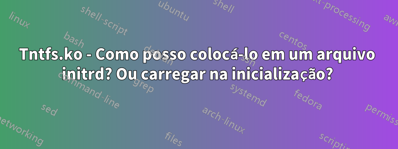 Tntfs.ko - Como posso colocá-lo em um arquivo initrd? Ou carregar na inicialização?