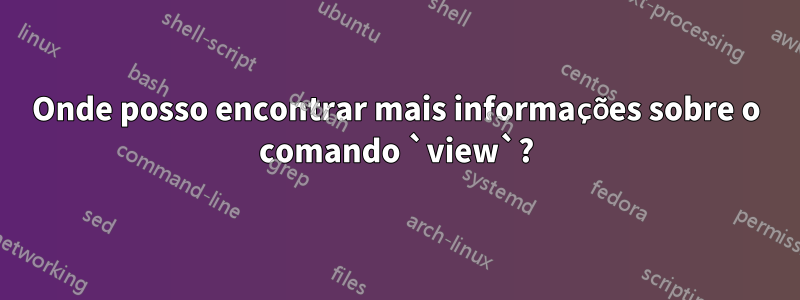 Onde posso encontrar mais informações sobre o comando `view`?