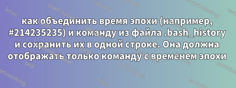 как объединить время эпохи (например, #214235235) и команду из файла .bash_history и сохранить их в одной строке. Она должна отображать только команду с временем эпохи
