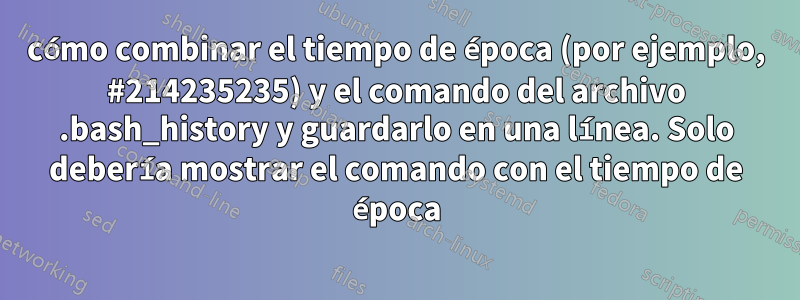cómo combinar el tiempo de época (por ejemplo, #214235235) y el comando del archivo .bash_history y guardarlo en una línea. Solo debería mostrar el comando con el tiempo de época