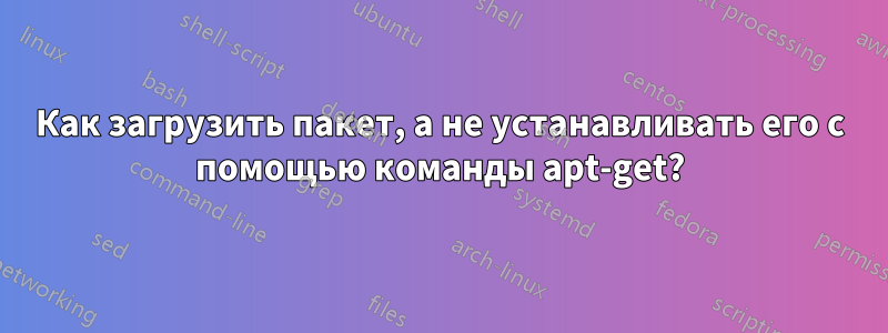 Как загрузить пакет, а не устанавливать его с помощью команды apt-get?