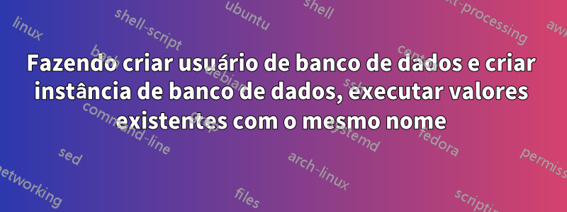Fazendo criar usuário de banco de dados e criar instância de banco de dados, executar valores existentes com o mesmo nome