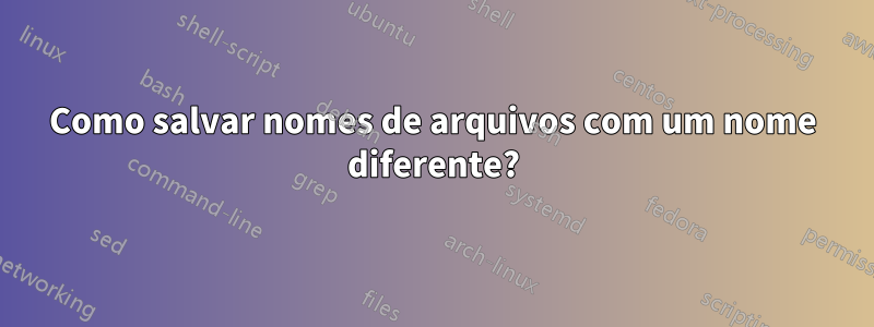 Como salvar nomes de arquivos com um nome diferente?