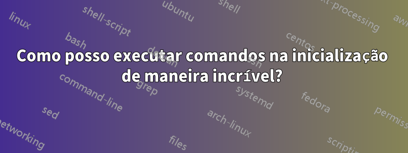 Como posso executar comandos na inicialização de maneira incrível?