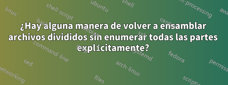 ¿Hay alguna manera de volver a ensamblar archivos divididos sin enumerar todas las partes explícitamente?