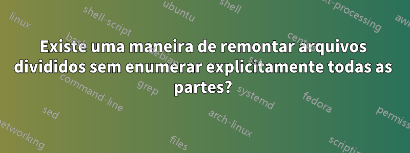 Existe uma maneira de remontar arquivos divididos sem enumerar explicitamente todas as partes?