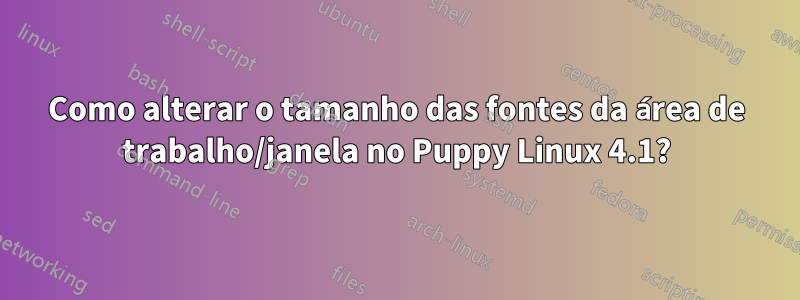 Como alterar o tamanho das fontes da área de trabalho/janela no Puppy Linux 4.1?