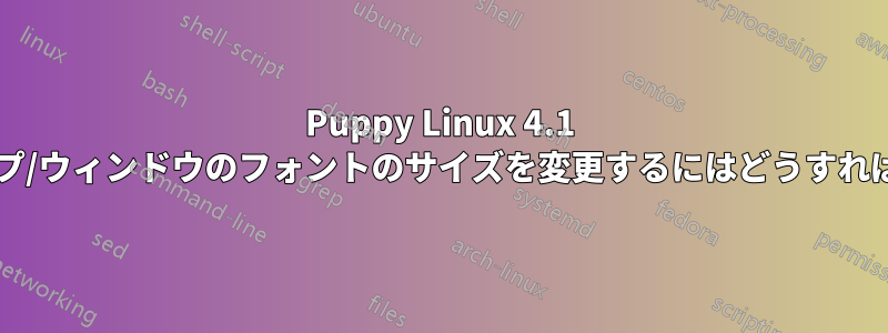 Puppy Linux 4.1 でデスクトップ/ウィンドウのフォントのサイズを変更するにはどうすればいいですか?