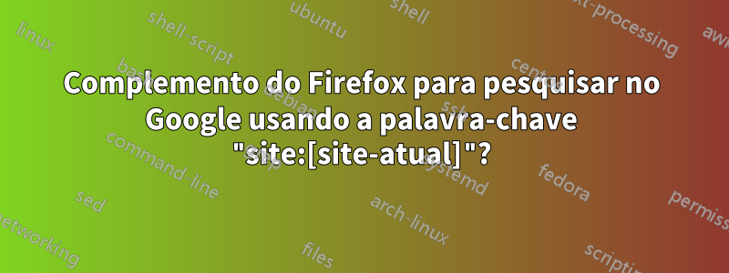 Complemento do Firefox para pesquisar no Google usando a palavra-chave "site:[site-atual]"?