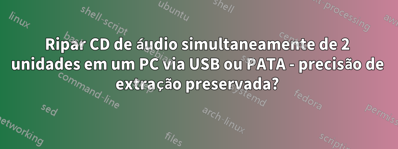 Ripar CD de áudio simultaneamente de 2 unidades em um PC via USB ou PATA - precisão de extração preservada?