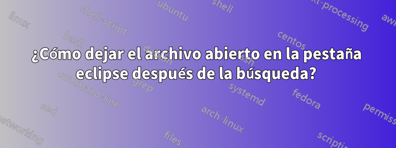 ¿Cómo dejar el archivo abierto en la pestaña eclipse después de la búsqueda?