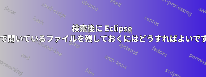 検索後に Eclipse タブで開いているファイルを残しておくにはどうすればよいですか?