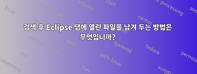 검색 후 Eclipse 탭에 열린 파일을 남겨 두는 방법은 무엇입니까?