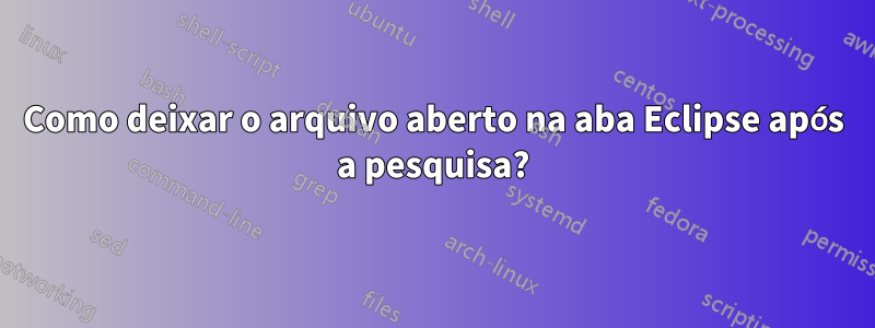 Como deixar o arquivo aberto na aba Eclipse após a pesquisa?