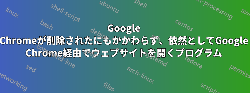 Google Chromeが削除されたにもかかわらず、依然としてGoogle Chrome経由でウェブサイトを開くプログラム