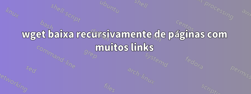 wget baixa recursivamente de páginas com muitos links