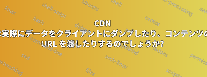 CDN は実際にデータをクライアントにダンプしたり、コンテンツの URL を渡したりするのでしょうか?
