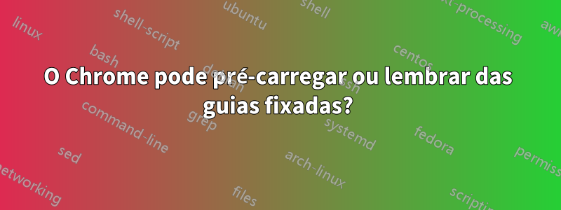 O Chrome pode pré-carregar ou lembrar das guias fixadas?