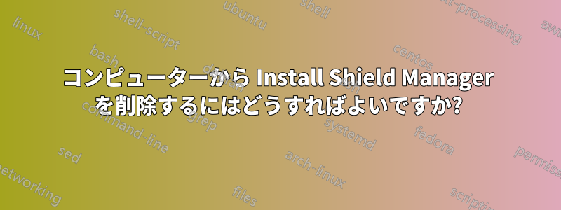 コンピューターから Install Shield Manager を削除するにはどうすればよいですか?