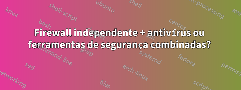 Firewall independente + antivírus ou ferramentas de segurança combinadas?