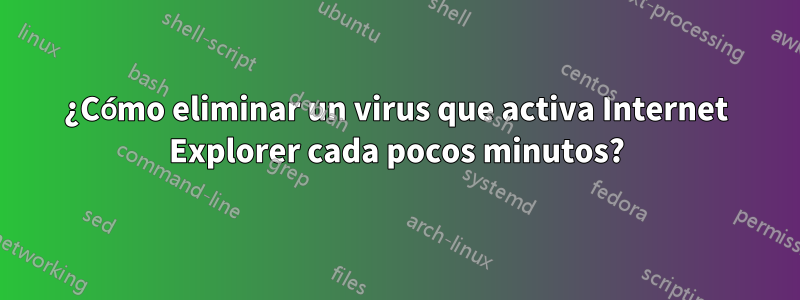 ¿Cómo eliminar un virus que activa Internet Explorer cada pocos minutos?