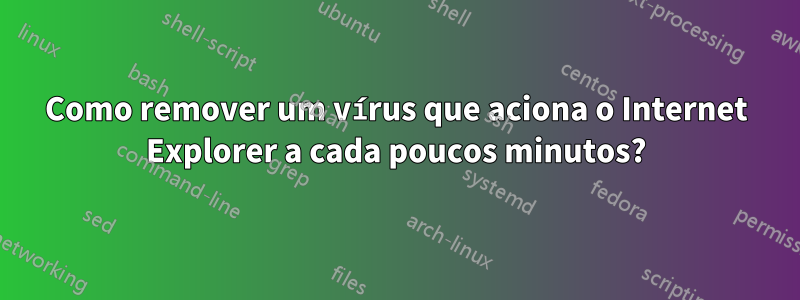 Como remover um vírus que aciona o Internet Explorer a cada poucos minutos?