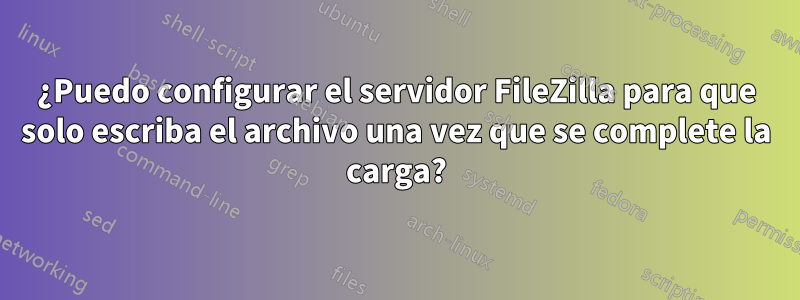 ¿Puedo configurar el servidor FileZilla para que solo escriba el archivo una vez que se complete la carga?