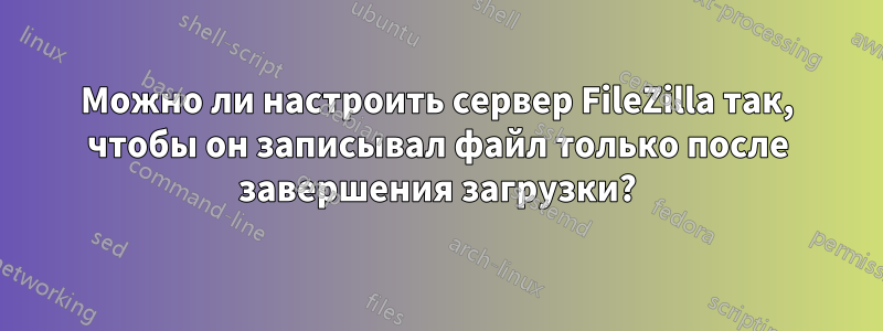 Можно ли настроить сервер FileZilla так, чтобы он записывал файл только после завершения загрузки?