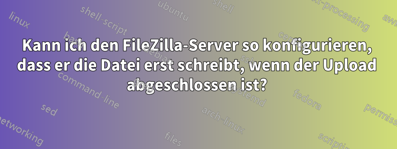 Kann ich den FileZilla-Server so konfigurieren, dass er die Datei erst schreibt, wenn der Upload abgeschlossen ist?