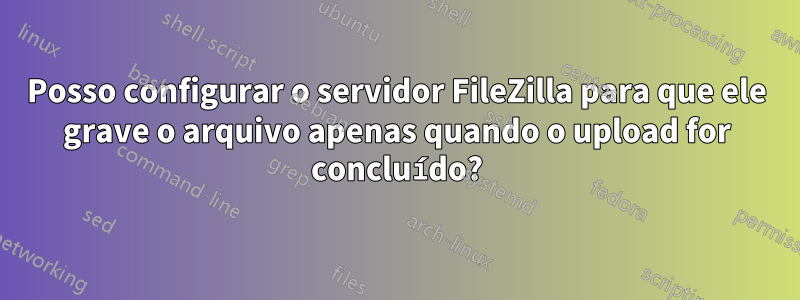 Posso configurar o servidor FileZilla para que ele grave o arquivo apenas quando o upload for concluído?