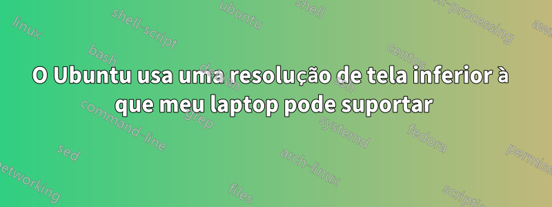 O Ubuntu usa uma resolução de tela inferior à que meu laptop pode suportar