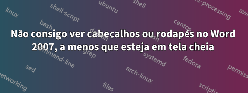 Não consigo ver cabeçalhos ou rodapés no Word 2007, a menos que esteja em tela cheia