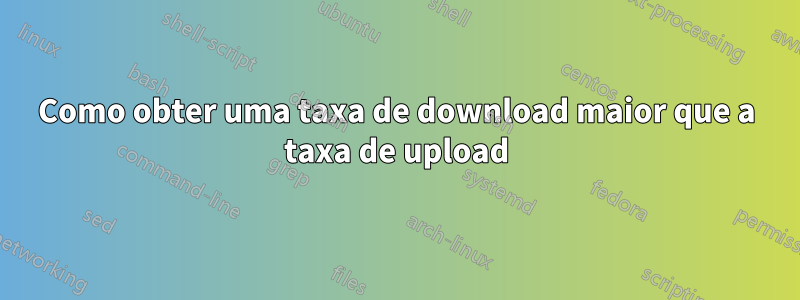Como obter uma taxa de download maior que a taxa de upload