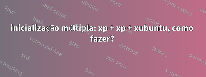 inicialização múltipla: xp + xp + xubuntu, como fazer?