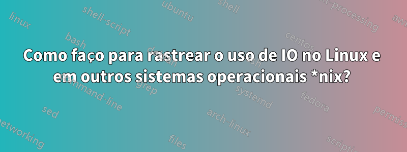Como faço para rastrear o uso de IO no Linux e em outros sistemas operacionais *nix?