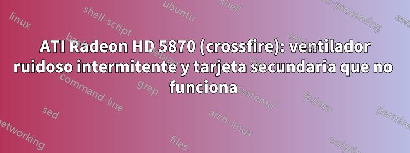 2 ATI Radeon HD 5870 (crossfire): ventilador ruidoso intermitente y tarjeta secundaria que no funciona