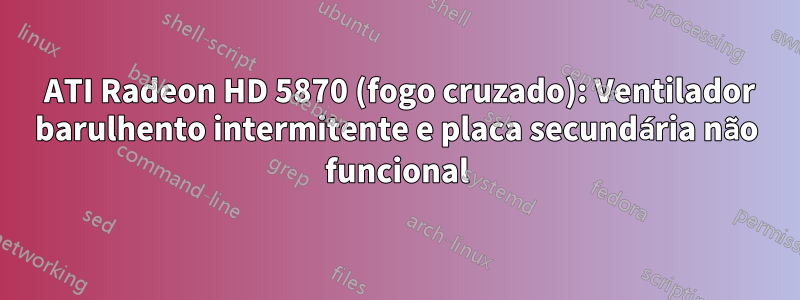 2 ATI Radeon HD 5870 (fogo cruzado): Ventilador barulhento intermitente e placa secundária não funcional