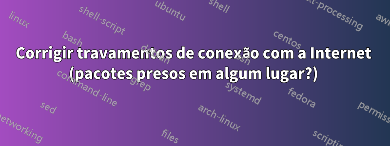Corrigir travamentos de conexão com a Internet (pacotes presos em algum lugar?)
