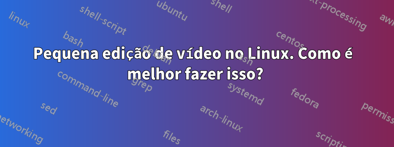 Pequena edição de vídeo no Linux. Como é melhor fazer isso?