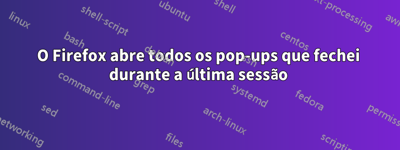 O Firefox abre todos os pop-ups que fechei durante a última sessão