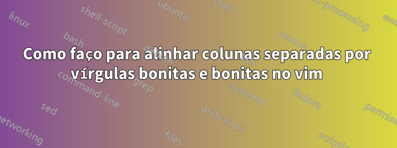 Como faço para alinhar colunas separadas por vírgulas bonitas e bonitas no vim