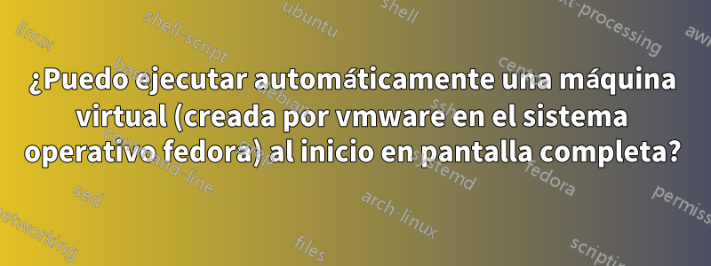 ¿Puedo ejecutar automáticamente una máquina virtual (creada por vmware en el sistema operativo fedora) al inicio en pantalla completa?