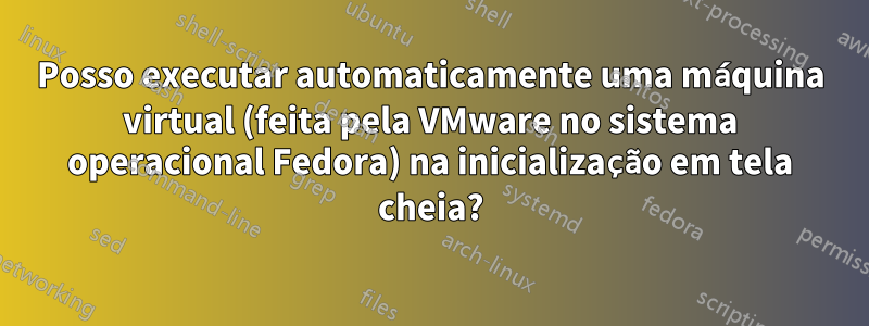 Posso executar automaticamente uma máquina virtual (feita pela VMware no sistema operacional Fedora) na inicialização em tela cheia?