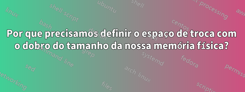 Por que precisamos definir o espaço de troca com o dobro do tamanho da nossa memória física?