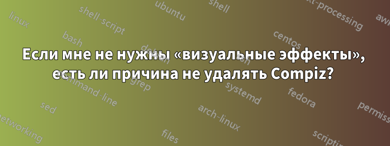 Если мне не нужны «визуальные эффекты», есть ли причина не удалять Compiz?