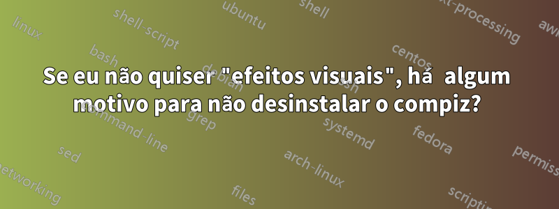 Se eu não quiser "efeitos visuais", há algum motivo para não desinstalar o compiz?