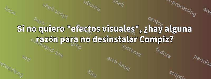 Si no quiero "efectos visuales", ¿hay alguna razón para no desinstalar Compiz?