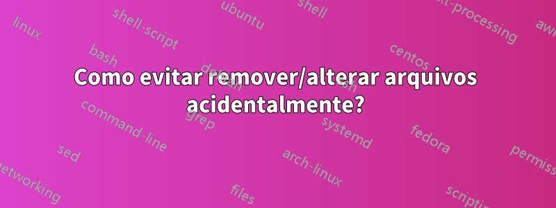 Como evitar remover/alterar arquivos acidentalmente?