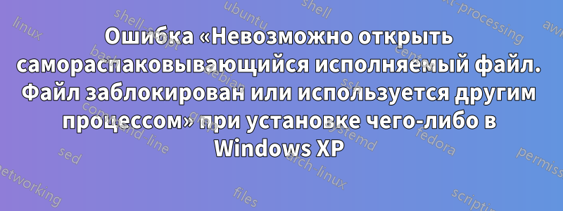 Ошибка «Невозможно открыть самораспаковывающийся исполняемый файл. Файл заблокирован или используется другим процессом» при установке чего-либо в Windows XP